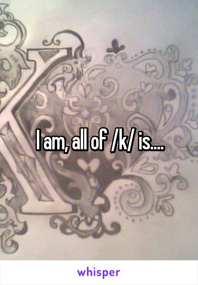 I am, all of /k/ is....