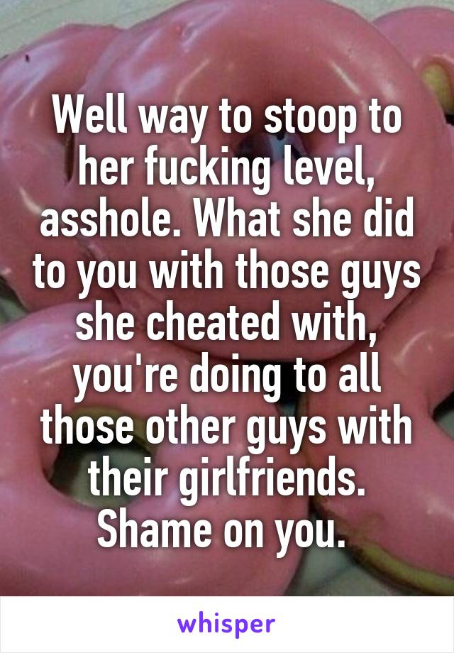 Well way to stoop to her fucking level, asshole. What she did to you with those guys she cheated with, you're doing to all those other guys with their girlfriends. Shame on you. 