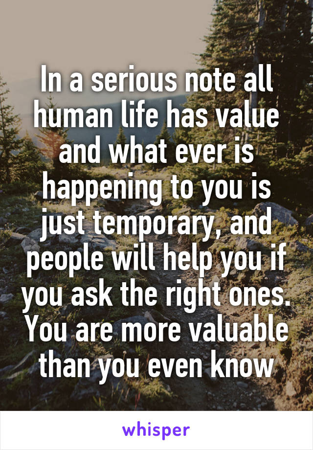 In a serious note all human life has value and what ever is happening to you is just temporary, and people will help you if you ask the right ones. You are more valuable than you even know