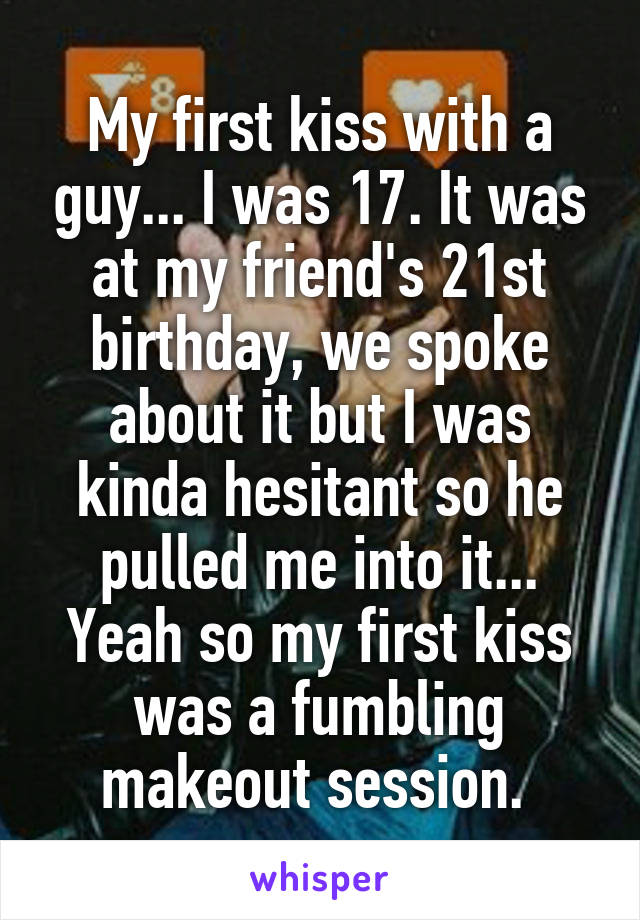 My first kiss with a guy... I was 17. It was at my friend's 21st birthday, we spoke about it but I was kinda hesitant so he pulled me into it... Yeah so my first kiss was a fumbling makeout session. 