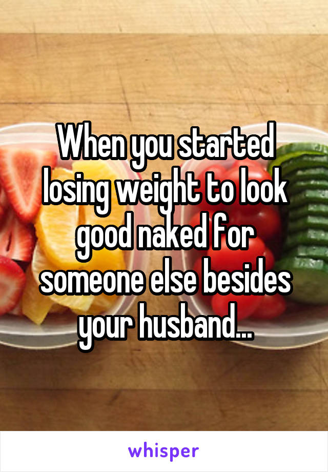 When you started losing weight to look good naked for someone else besides your husband...