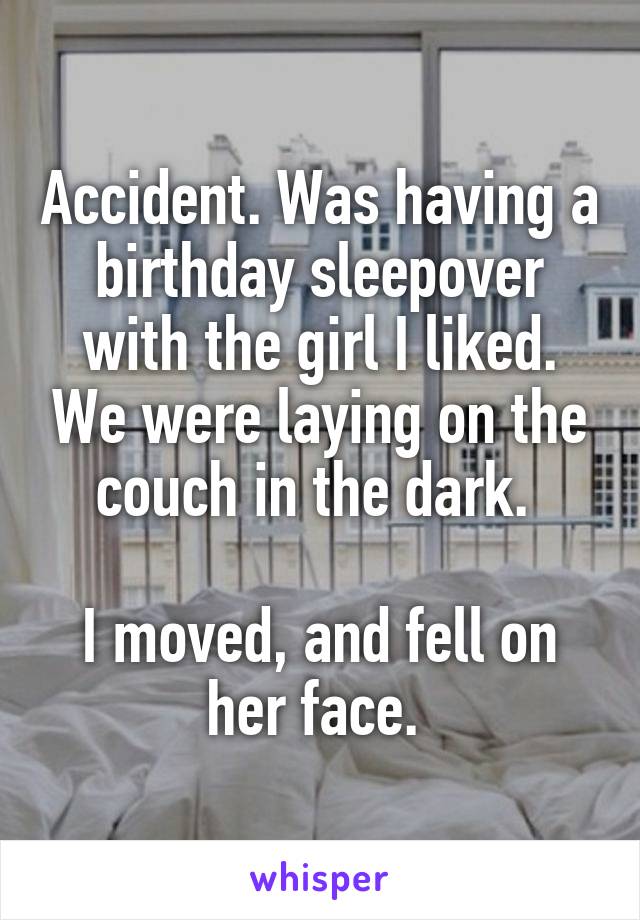 Accident. Was having a birthday sleepover with the girl I liked. We were laying on the couch in the dark. 

I moved, and fell on her face. 