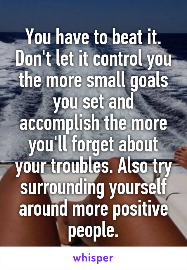 You have to beat it. Don't let it control you the more small goals you set and accomplish the more you'll forget about your troubles. Also try surrounding yourself around more positive people.