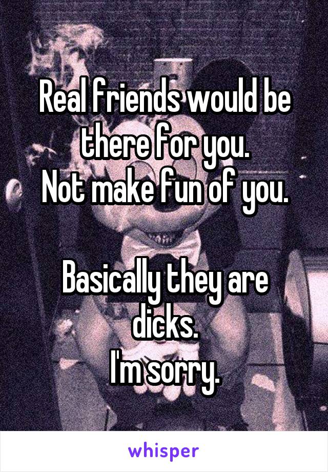 Real friends would be there for you.
Not make fun of you.

Basically they are dicks.
I'm sorry.