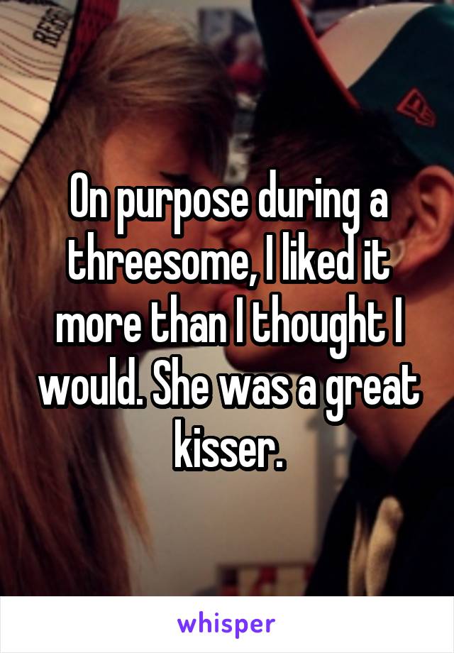 On purpose during a threesome, I liked it more than I thought I would. She was a great kisser.