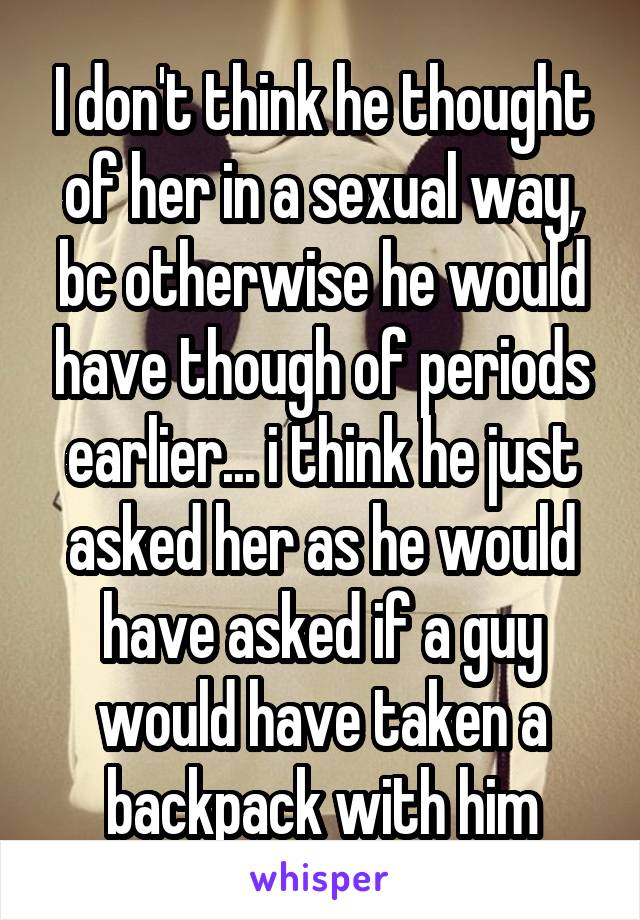 I don't think he thought of her in a sexual way, bc otherwise he would have though of periods earlier... i think he just asked her as he would have asked if a guy would have taken a backpack with him