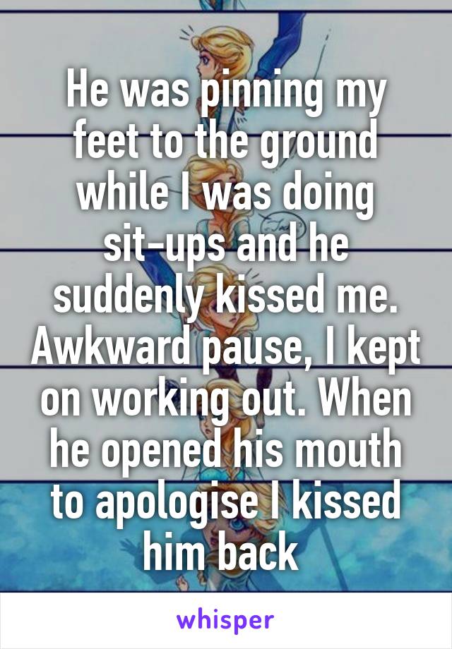 He was pinning my feet to the ground while I was doing sit-ups and he suddenly kissed me. Awkward pause, I kept on working out. When he opened his mouth to apologise I kissed him back 