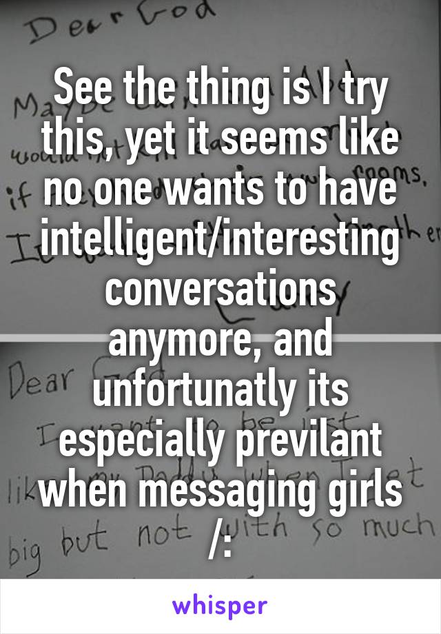 See the thing is I try this, yet it seems like no one wants to have intelligent/interesting conversations anymore, and unfortunatly its especially previlant when messaging girls /: