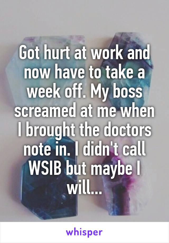 Got hurt at work and now have to take a week off. My boss screamed at me when I brought the doctors note in. I didn't call WSIB but maybe I will...