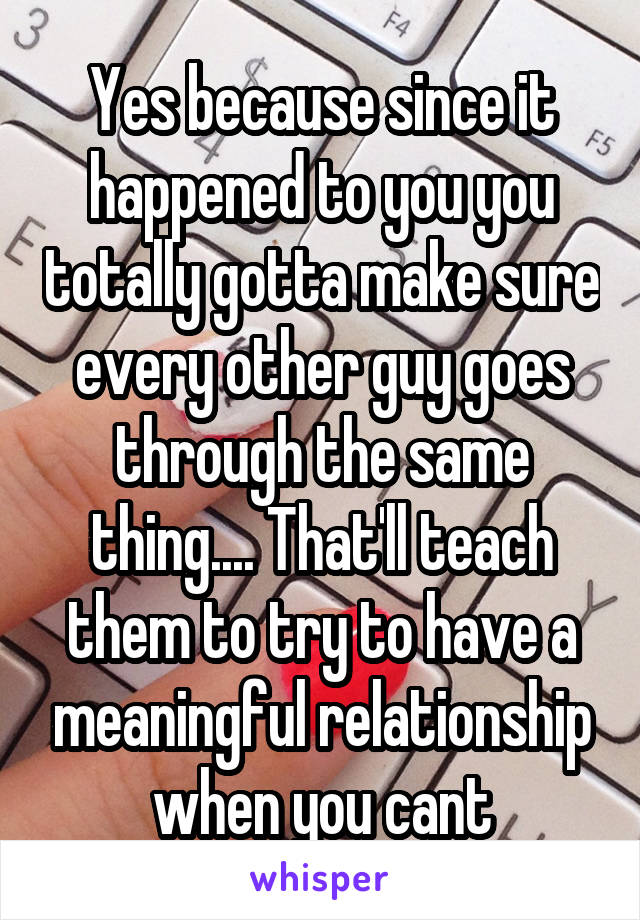 Yes because since it happened to you you totally gotta make sure every other guy goes through the same thing.... That'll teach them to try to have a meaningful relationship when you cant