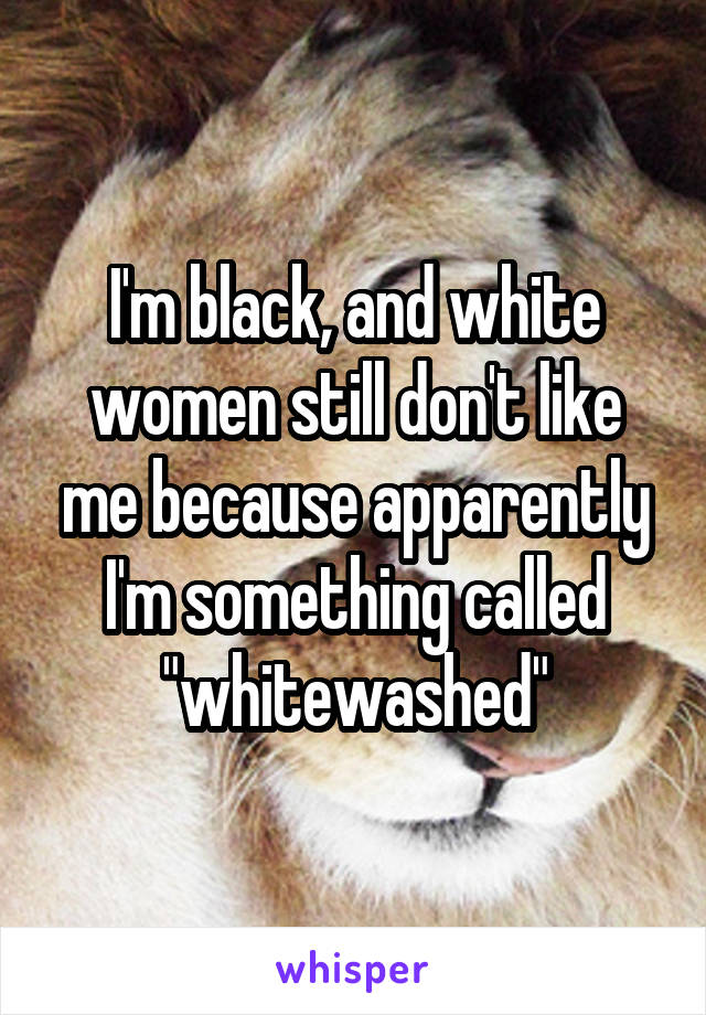 I'm black, and white women still don't like me because apparently I'm something called "whitewashed"