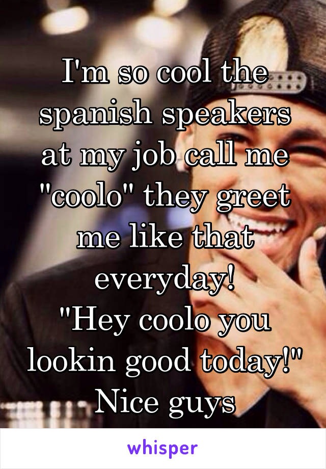 I'm so cool the spanish speakers at my job call me "coolo" they greet me like that everyday!
"Hey coolo you lookin good today!" Nice guys