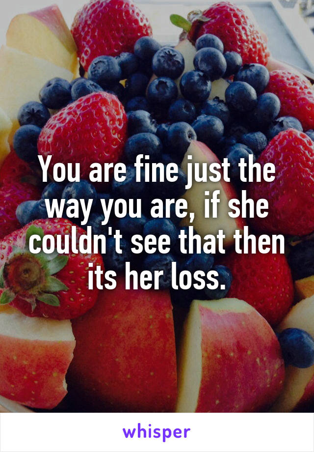 You are fine just the way you are, if she couldn't see that then its her loss.