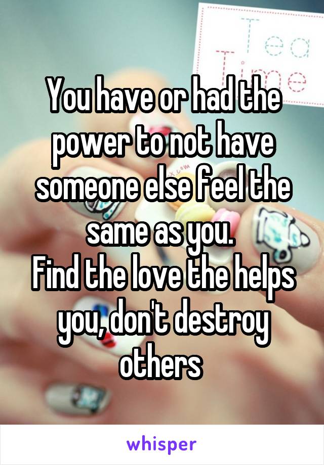 You have or had the power to not have someone else feel the same as you. 
Find the love the helps you, don't destroy others 