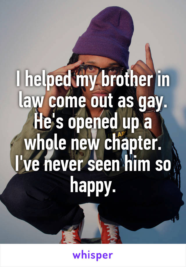 I helped my brother in law come out as gay. He's opened up a whole new chapter. I've never seen him so happy.