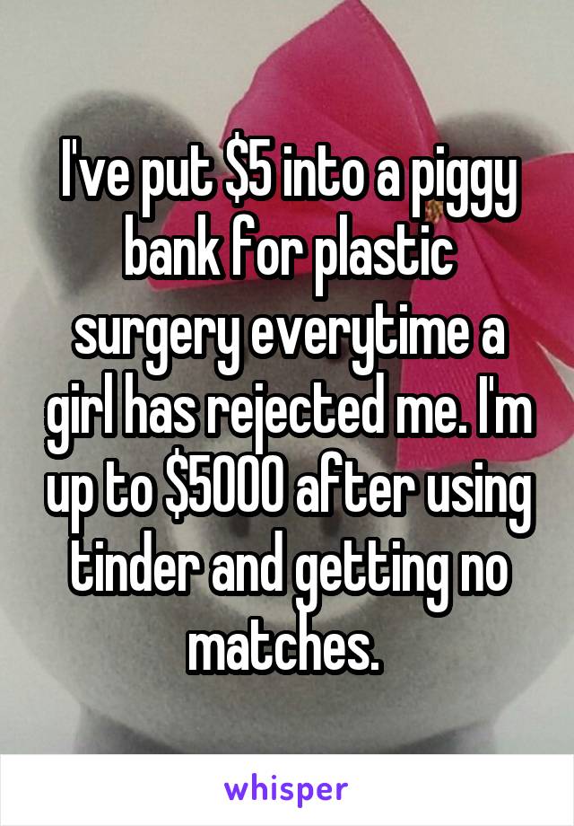 I've put $5 into a piggy bank for plastic surgery everytime a girl has rejected me. I'm up to $5000 after using tinder and getting no matches. 