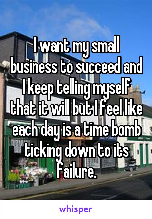 I want my small business to succeed and I keep telling myself that it will but I feel like each day is a time bomb ticking down to its failure.