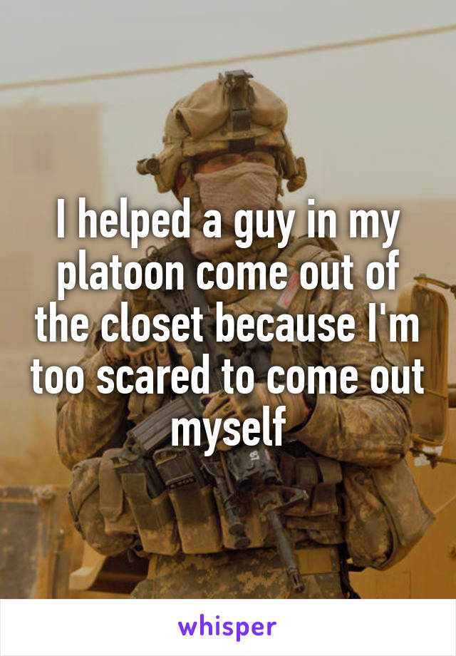 I helped a guy in my platoon come out of the closet because I'm too scared to come out myself