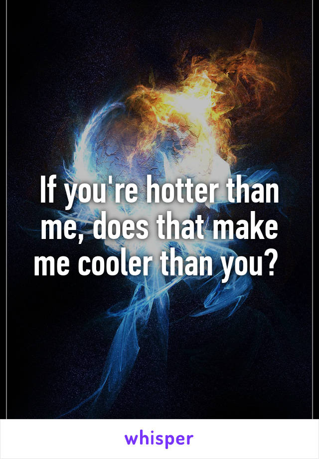 If you're hotter than me, does that make me cooler than you? 