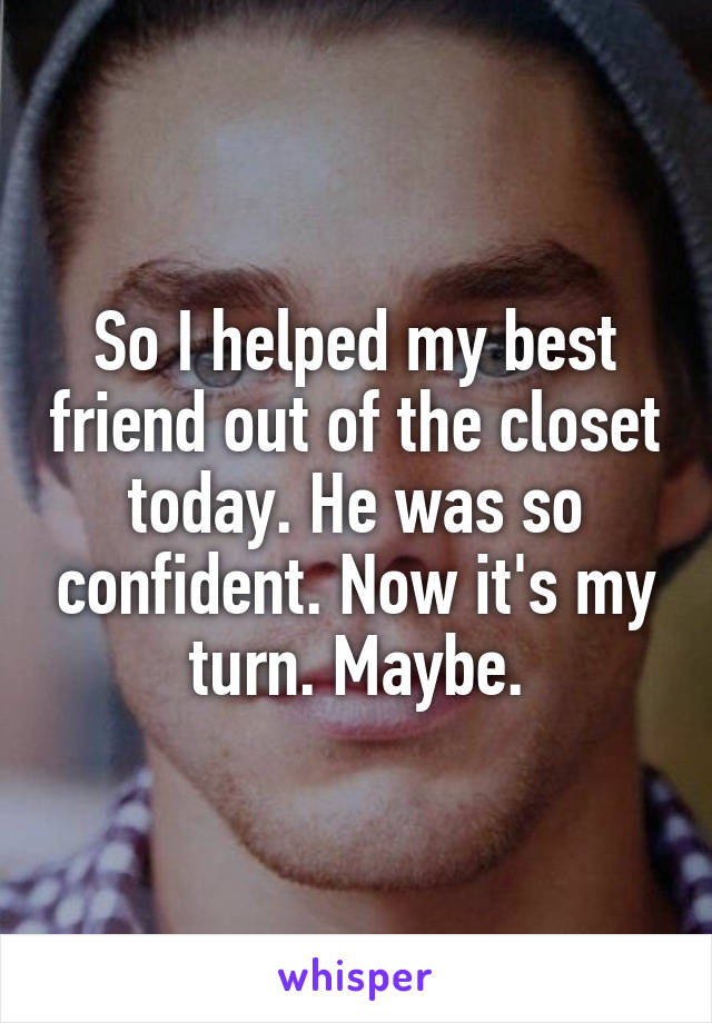 So I helped my best friend out of the closet today. He was so confident. Now it's my turn. Maybe.