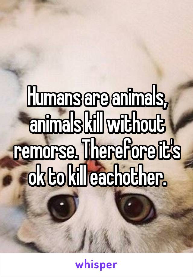 Humans are animals, animals kill without remorse. Therefore it's ok to kill eachother.