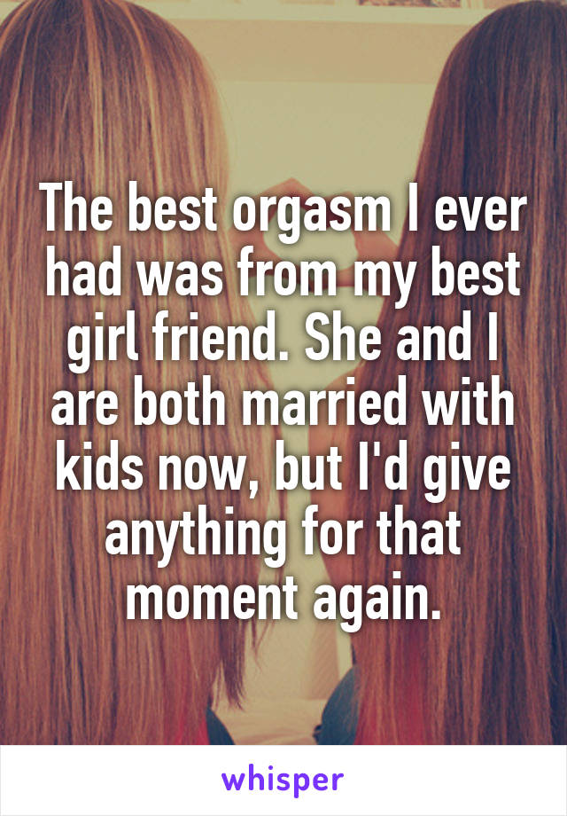 The best orgasm I ever had was from my best girl friend. She and I are both married with kids now, but I'd give anything for that moment again.