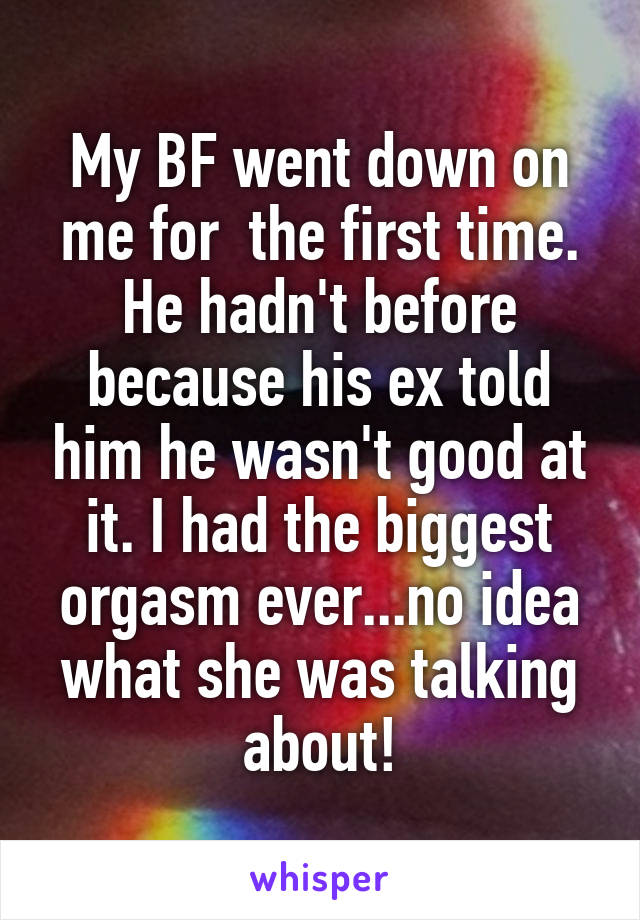 My BF went down on me for  the first time. He hadn't before because his ex told him he wasn't good at it. I had the biggest orgasm ever...no idea what she was talking about!