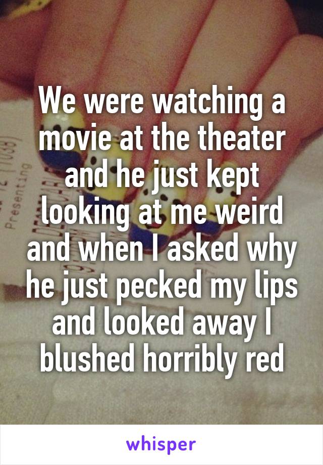 We were watching a movie at the theater and he just kept looking at me weird and when I asked why he just pecked my lips and looked away I blushed horribly red