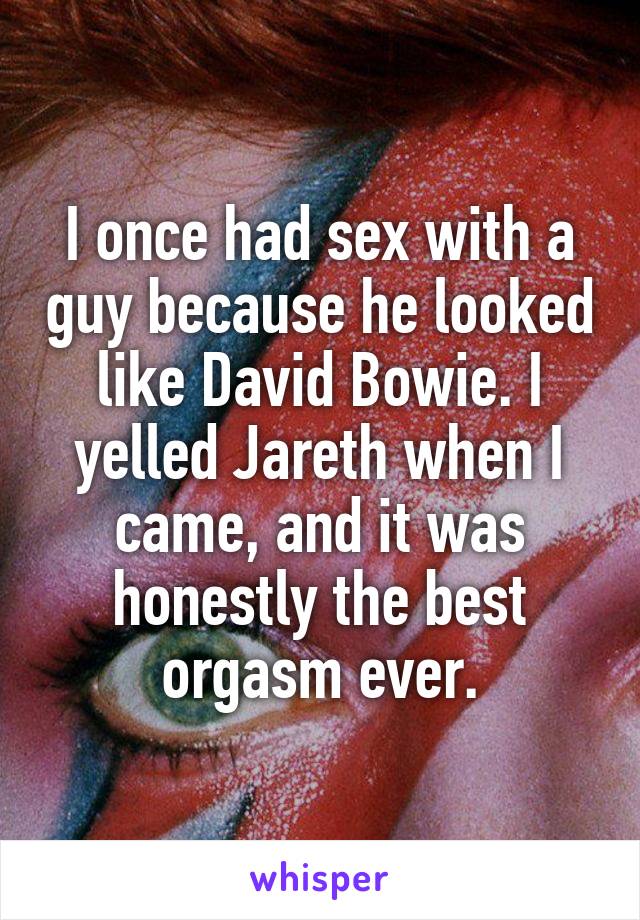 I once had sex with a guy because he looked like David Bowie. I yelled Jareth when I came, and it was honestly the best orgasm ever.