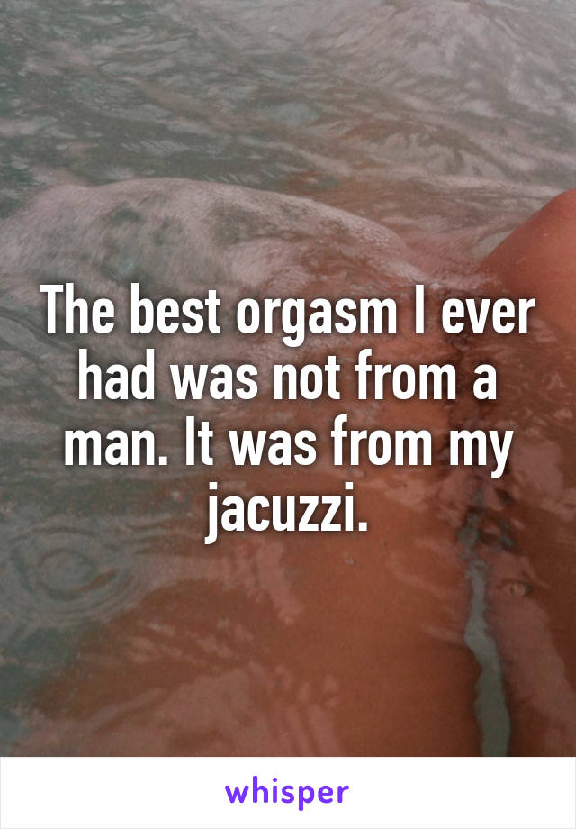 The best orgasm I ever had was not from a man. It was from my jacuzzi.