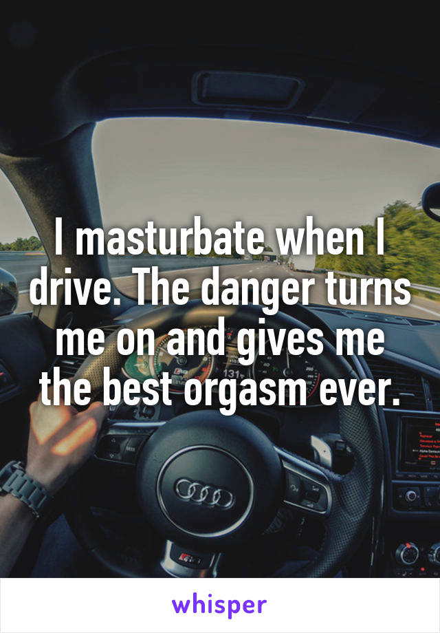 I masturbate when I drive. The danger turns me on and gives me the best orgasm ever.