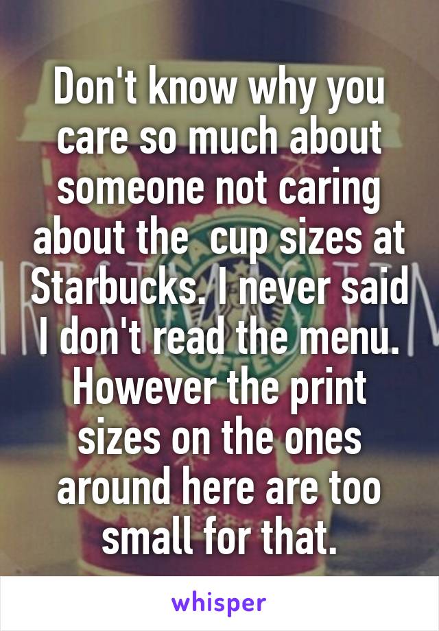 Don't know why you care so much about someone not caring about the  cup sizes at Starbucks. I never said I don't read the menu. However the print sizes on the ones around here are too small for that.