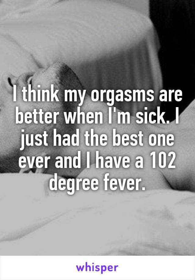 I think my orgasms are better when I'm sick. I just had the best one ever and I have a 102 degree fever.