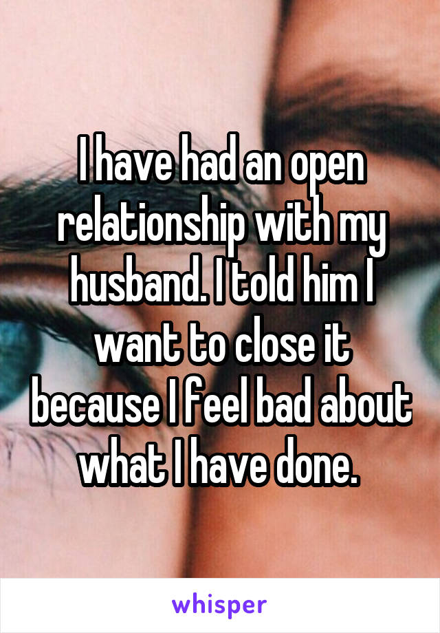 I have had an open relationship with my husband. I told him I want to close it because I feel bad about what I have done. 