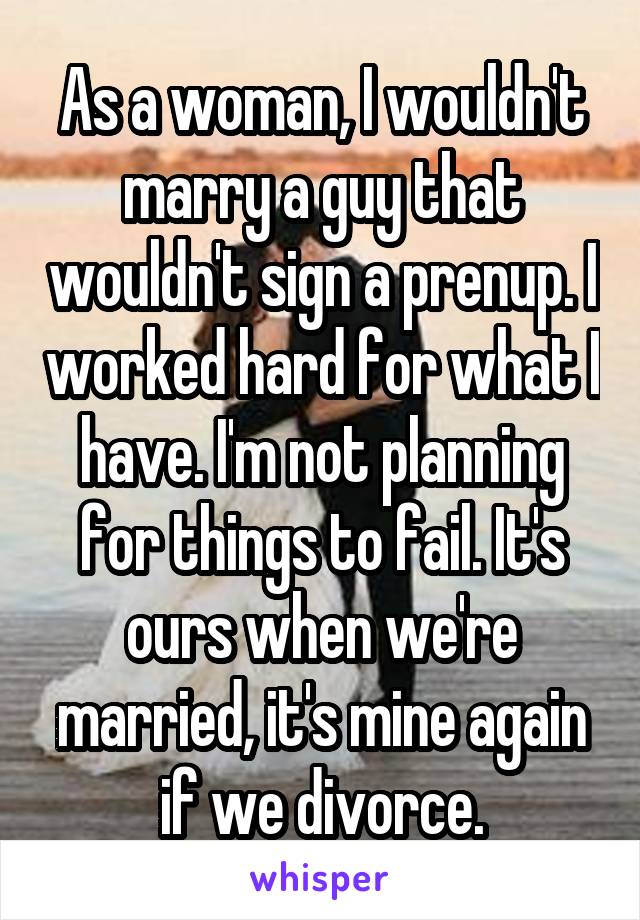 As a woman, I wouldn't marry a guy that wouldn't sign a prenup. I worked hard for what I have. I'm not planning for things to fail. It's ours when we're married, it's mine again if we divorce.
