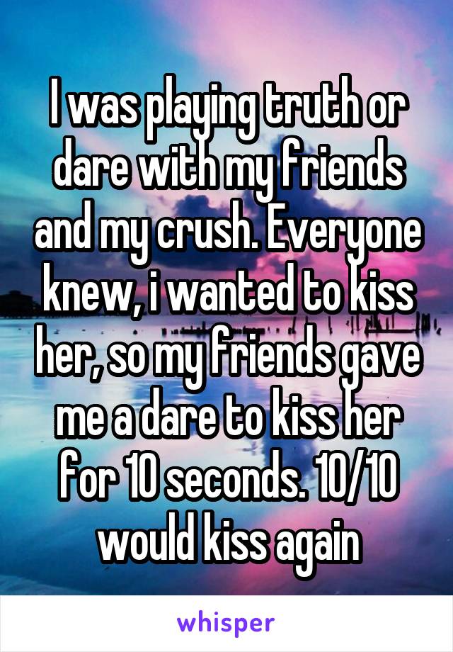 I was playing truth or dare with my friends and my crush. Everyone knew, i wanted to kiss her, so my friends gave me a dare to kiss her for 10 seconds. 10/10 would kiss again