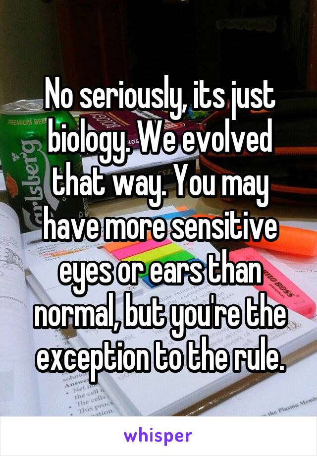 No seriously, its just biology. We evolved that way. You may have more sensitive eyes or ears than normal, but you're the exception to the rule.