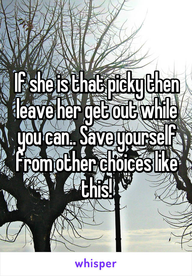 If she is that picky then leave her get out while you can.. Save yourself from other choices like this!