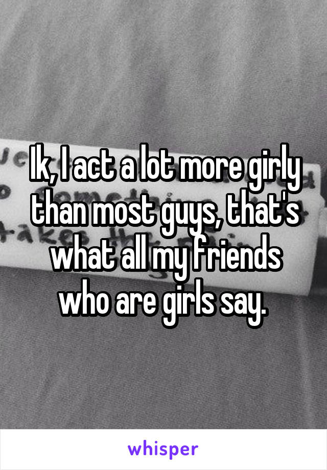 Ik, I act a lot more girly than most guys, that's what all my friends who are girls say. 