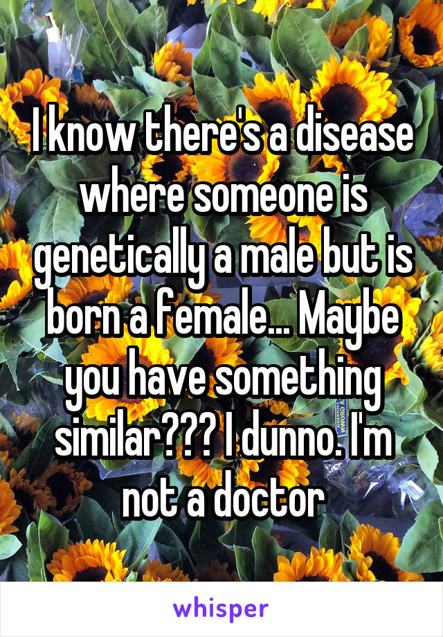 I know there's a disease where someone is genetically a male but is born a female... Maybe you have something similar??? I dunno. I'm not a doctor