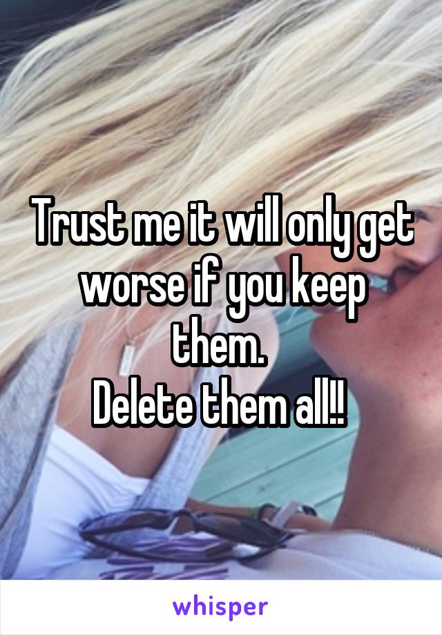Trust me it will only get worse if you keep them. 
Delete them all!! 