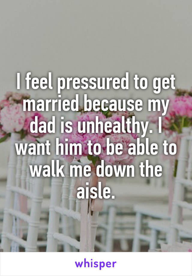 I feel pressured to get married because my dad is unhealthy. I want him to be able to walk me down the aisle.
