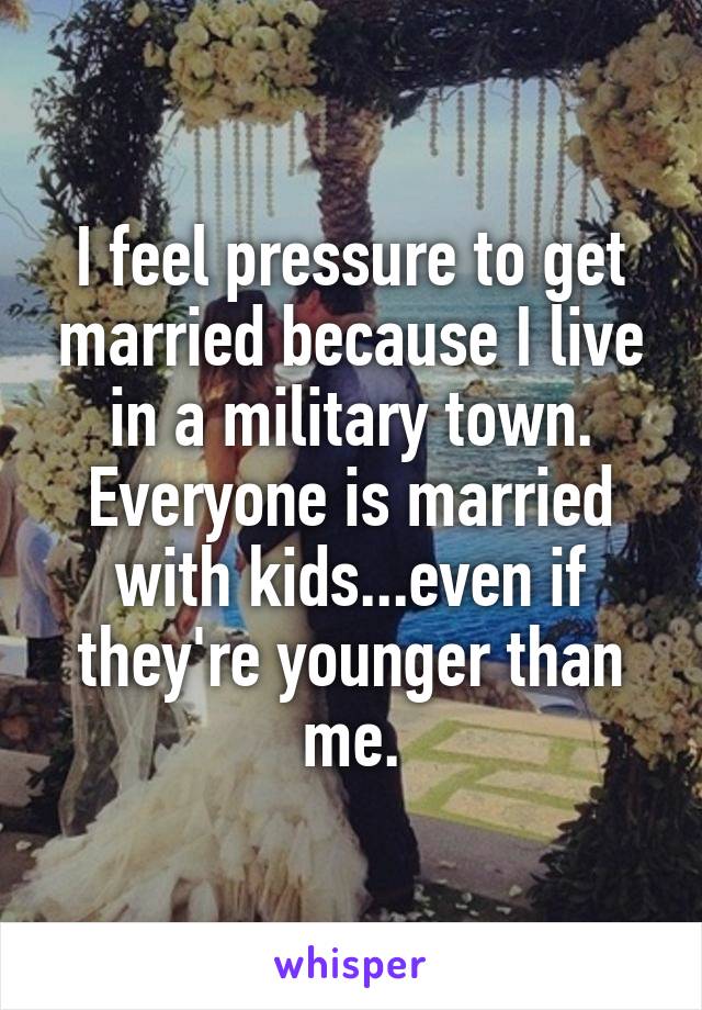I feel pressure to get married because I live in a military town. Everyone is married with kids...even if they're younger than me.
