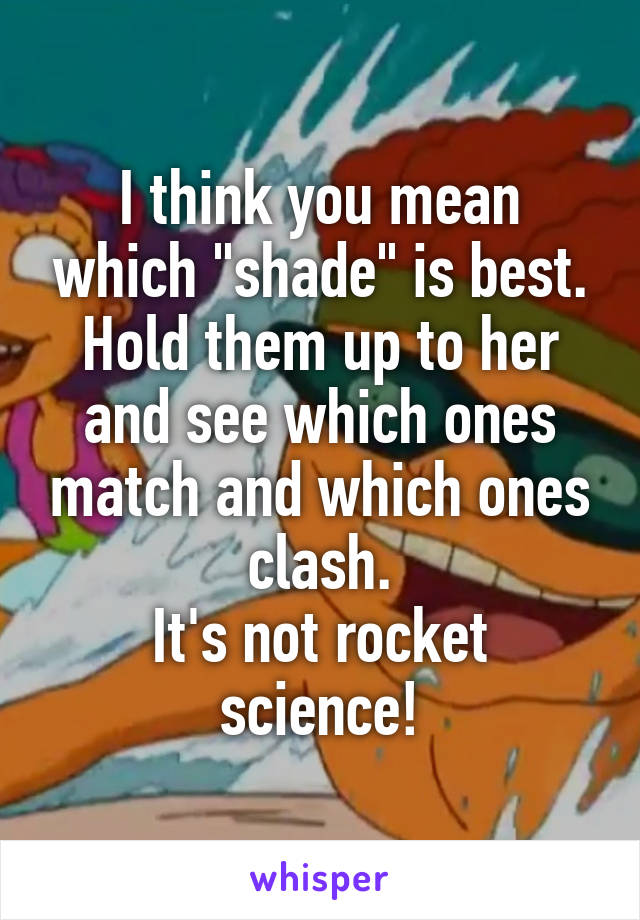 I think you mean which "shade" is best.
Hold them up to her and see which ones match and which ones clash.
It's not rocket science!