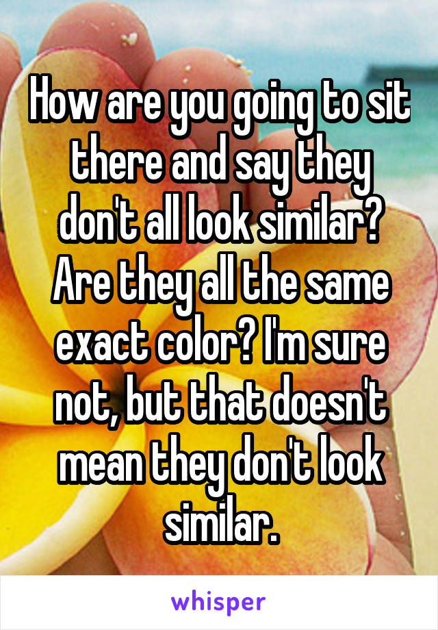 How are you going to sit there and say they don't all look similar? Are they all the same exact color? I'm sure not, but that doesn't mean they don't look similar.