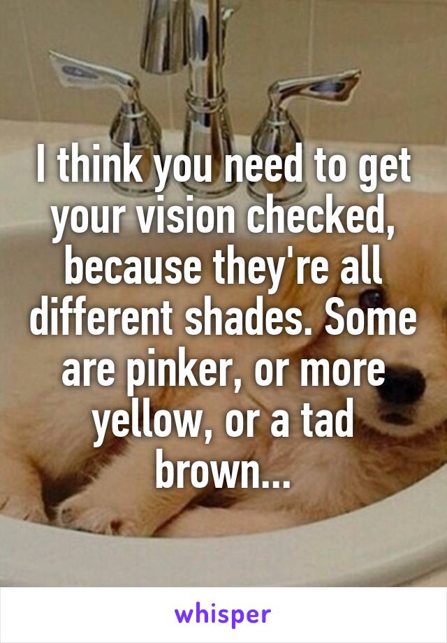 I think you need to get your vision checked, because they're all different shades. Some are pinker, or more yellow, or a tad brown...