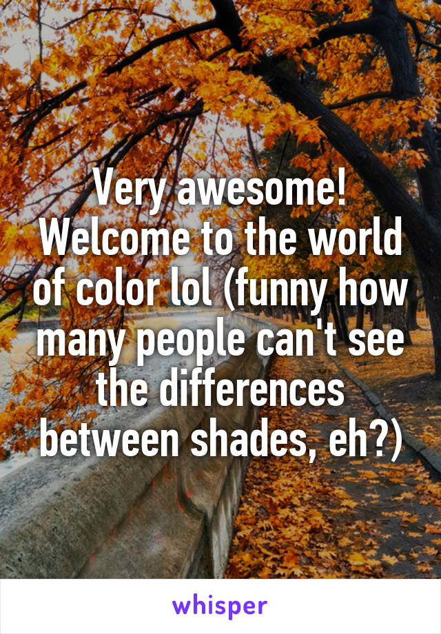 Very awesome! Welcome to the world of color lol (funny how many people can't see the differences between shades, eh?)