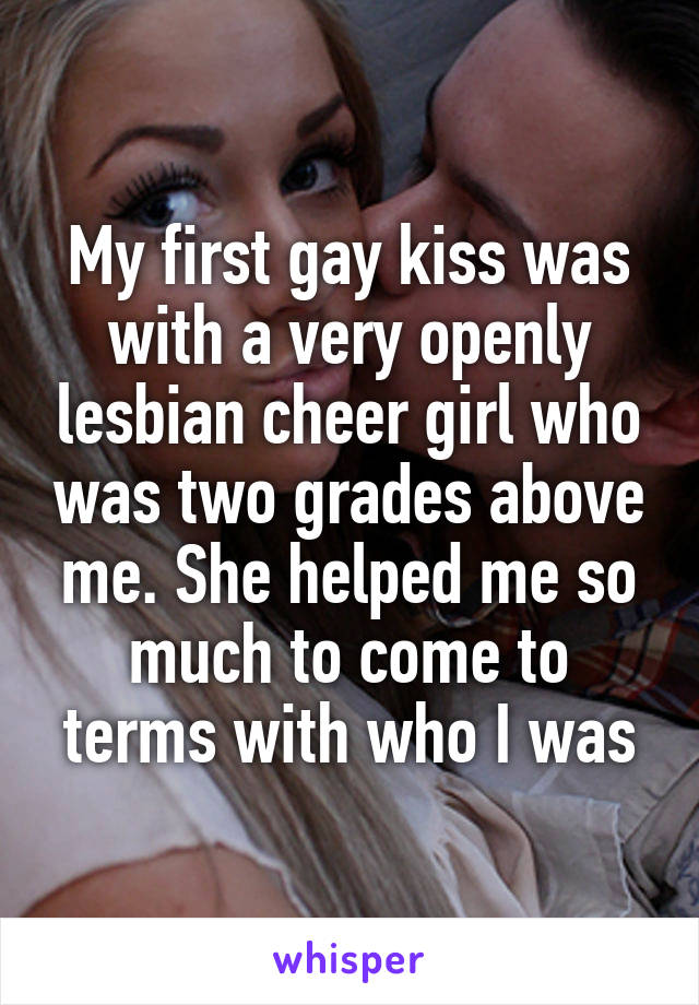 My first gay kiss was with a very openly lesbian cheer girl who was two grades above me. She helped me so much to come to terms with who I was