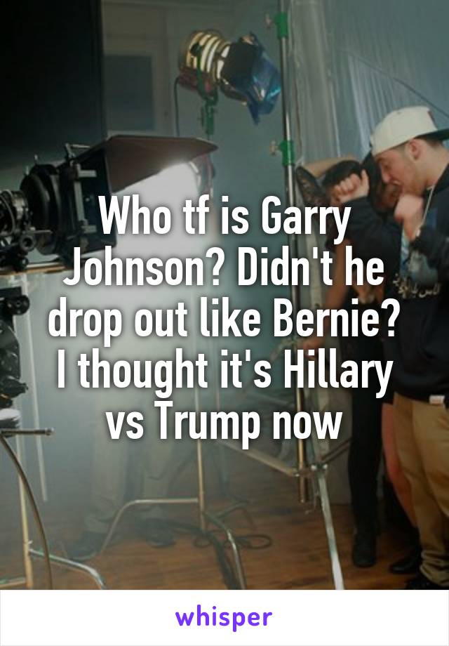 Who tf is Garry Johnson? Didn't he drop out like Bernie?
I thought it's Hillary vs Trump now