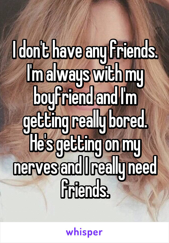 I don't have any friends. I'm always with my boyfriend and I'm getting really bored. He's getting on my nerves and I really need friends.